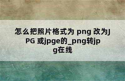 怎么把照片格式为 png 改为JPG 或jpge的_png转jpg在线